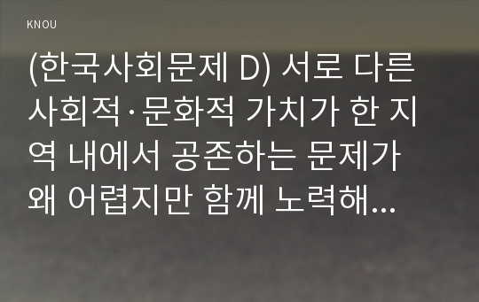 (한국사회문제 D) 서로 다른 사회적·문화적 가치가 한 지역 내에서 공존하는 문제가 왜 어렵지만 함께 노력해야만 하는 사회문제인지 구체적인 사례를 들어서 논하시오. 