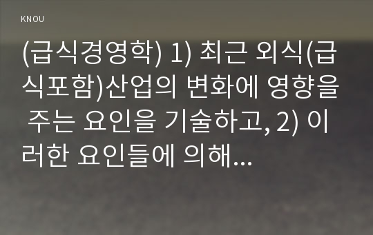 (급식경영학) 1) 최근 외식(급식포함)산업의 변화에 영향을 주는 요인을 기술하고, 2) 이러한 요인들에 의해 형성되는 최근 외식소비 트렌드 세 가지를  기술하시오. 또한 3) 이러한 최근 외식소비 수요를 충족하기 위해 외식/급식 기업들이 어떠한 대응을 하고 있는지 각각에 대한 사례를 제시하시오.