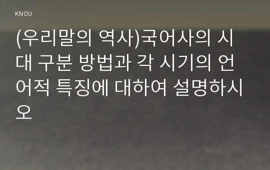 (우리말의 역사)국어사의 시대 구분 방법과 각 시기의 언어적 특징에 대하여 설명하시오