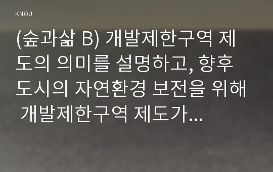 (숲과삶 B) 개발제한구역 제도의 의미를 설명하고, 향후 도시의 자연환경 보전을 위해 개발제한구역 제도가 나아가야 할 바람직한 방향에 대해 개인적인 견해를 제시하시오.