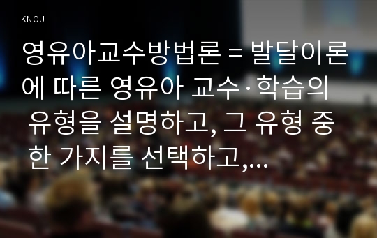 영유아교수방법론 = 발달이론에 따른 영유아 교수·학습의 유형을 설명하고, 그 유형 중 한 가지를 선택하고, 연령을 임의로 정하여 하루일과운영을 계획하시오.