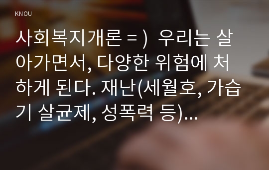 사회복지개론 = )  우리는 살아가면서, 다양한 위험에 처하게 된다. 재난(세월호, 가습기 살균제, 성폭력 등), 실업(청년실업, 은퇴 등), 장애, 질병(암, 치매 등), 소외(왕따), 교육, 주거 등. 이런 위험들 중 하나를 선택하고, 이와 관련된 당사자를 인터뷰하시오. 