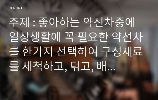 주제 : 좋아하는 약선차중에 일상생활에 꼭 필요한 약선차를 한가지 선택하여 구성재료를 세척하고, 덖고, 배합하고, 효능설명. 완성하여 마시는 모습을 사진첨부하여 제출