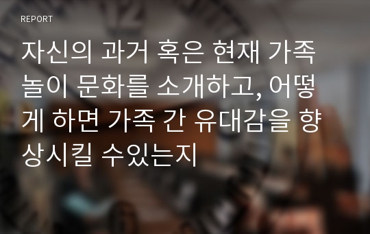 자신의 과거 혹은 현재 가족 놀이 문화를 소개하고, 어떻게 하면 가족 간 유대감을 향상시킬 수있는지