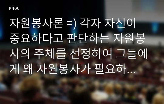 자원봉사론 =) 각자 자신이 중요하다고 판단하는 자원봉사의 주체를 선정하여 그들에게 왜 자원봉사가 필요하며, 어떻게 자원봉사를 하는 것이 효과적일지, 그리고 국가적인 차원에서는 어떻게 그들을 지원해야 할지에 대해 분석하여 기술해 보십시오.