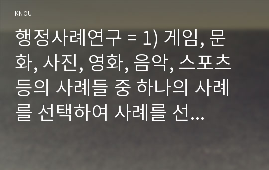 행정사례연구 = 1) 게임, 문화, 사진, 영화, 음악, 스포츠 등의 사례들 중 하나의 사례를 선택하여 사례를 선정하게 된 이유를 설명하고, 사례연구의 종류(저널, 탐색적, 기술적 등)를 제시한 후 그 이유를 설명할 것