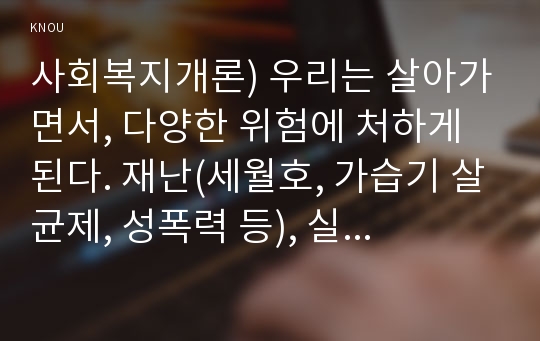 사회복지개론) 우리는 살아가면서, 다양한 위험에 처하게 된다. 재난(세월호, 가습기 살균제, 성폭력 등), 실업(청년실업, 은퇴 등), 장애, 질병(암, 치매 등), 소외(왕따), 교육, 주거 등. 이런 위험들 중 하나를 선택하고, 이와 관련된 당사자를 인터뷰하시오. 