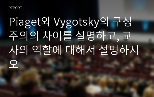 Piaget와 Vygotsky의 구성주의의 차이를 설명하고, 교사의 역할에 대해서 설명하시오