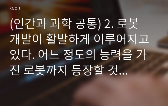 (인간과 과학 공통) 2. 로봇 개발이 활발하게 이루어지고 있다. 어느 정도의 능력을 가진 로봇까지 등장할 것인지 생각해보시오