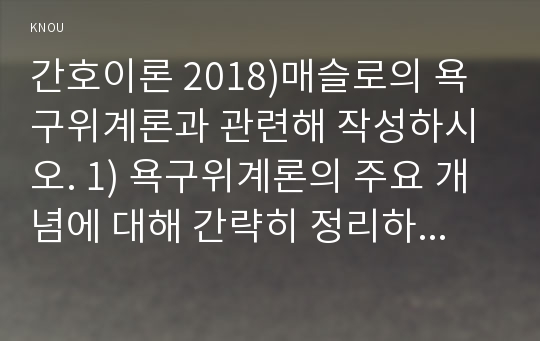 간호이론 2018)매슬로의 욕구위계론과 관련해 작성하시오. 1) 욕구위계론의 주요 개념에 대해 간략히 정리하시오. 2) 주변에서 남성 직장인 1인을 선정하여 인구사회적, 생활습관특성을 기술하시오. 3) 대상자의 욕구단계별 충족상황에 대해 분석하시오.  4) 대상자의 간호문제를 세 가지 선정하여 간호내용을 작성하시오. 5) 욕구위계론 적용에 대해 결론을 제시