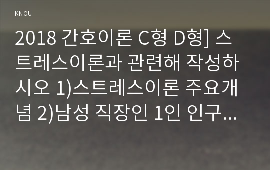 2018년 간호이론C형] 스트레스이론과 관련해 작성하시오 1)스트레스이론 주요개념 2)남성 직장인 1인 인구사회적, 생활습관특성 기술 3)지난 1년간 자극모형을 적용하여 지속시간별, 생활사건스트레스, 반응모형을 적용하여 반응과정을 세 단계로 구분 4)대상자의 대처기능을 정서중심대처와 문제중심대처로 구분 5)이론적용에 따른 결론-방송대 간호이론C형