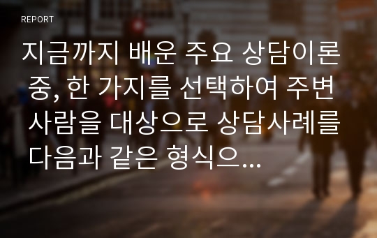 지금까지 배운 주요 상담이론 중, 한 가지를 선택하여 주변 사람을 대상으로 상담사례를 다음과 같은 형식으로 작성해서 제출하세요