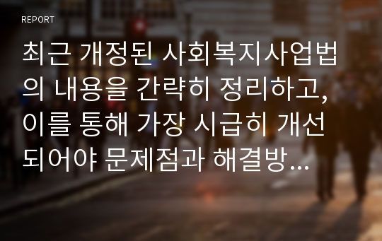 최근 개정된 사회복지사업법의 내용을 간략히 정리하고, 이를 통해 가장 시급히 개선되어야 문제점과 해결방안을 논하시오