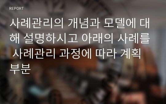 사례관리의 개념과 모델에 대해 설명하시고 아래의 사례를 사례관리 과정에 따라 계획 부분