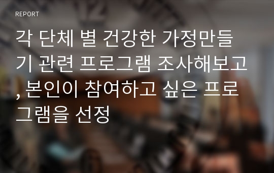 각 단체 별 건강한 가정만들기 관련 프로그램 조사해보고, 본인이 참여하고 싶은 프로그램을 선정