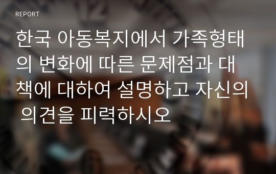 한국 아동복지에서 가족형태의 변화에 따른 문제점과 대책에 대하여 설명하고 자신의 의견을 피력하시오