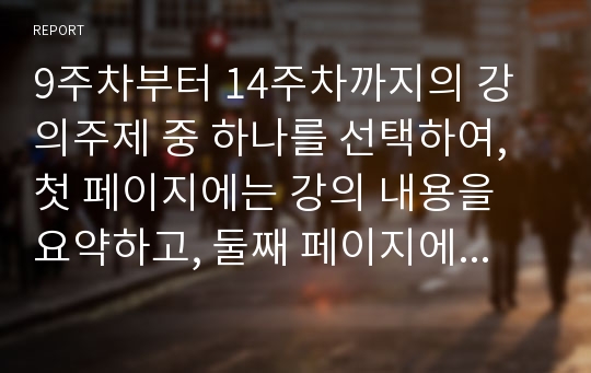 9주차부터 14주차까지의 강의주제 중 하나를 선택하여, 첫 페이지에는 강의 내용을 요약하고, 둘째 페이지에서는 주제에 관한 자신의 주장과 근거를 서술하세요