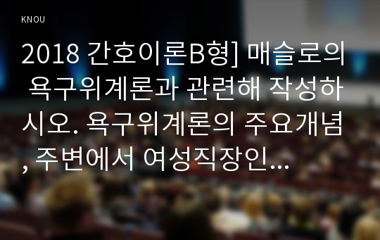 2018 간호이론B형] 매슬로의 욕구위계론과 관련해 작성하시오. 욕구위계론의 주요개념, 주변에서 여성직장인 1인 선정 인구사회적, 생활습관특성, 대상자의 욕구단계별 충족상황, 매슬로욕구위계론, 대상자의 간호문제를 세가지 선정하여 간호내용 작성, 욕구위계론 적용에 대해 결론 제시, 방송대 간호이론 매슬로의 욕구위계론