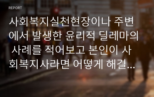 사회복지실천현장이나 주변에서 발생한 윤리적 딜레마의 사례를 적어보고 본인이 사회복지사라면 어떻게 해결할것인지 윤리적 딜레마 우선순위 결정의 준거 틀을 적용하여 적어보시오.