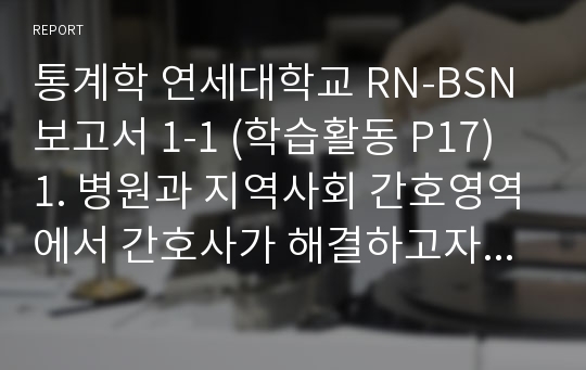 통계학 연세대학교 RN-BSN 보고서 1-1 (학습활동 P17) 1. 병원과 지역사회 간호영역에서 간호사가 해결하고자 하는 간호연구문제를 병원과 지역사회로 나누어 제시해 보자. 보고서 1-2 ▶ 연구제목 : 대학병원 간호사의 상사신뢰 및 조직신뢰가 혁신행동에 미치는 영향 ▶ 연구목적 : 대학병원 간호사들의 상사신뢰 및 조직신뢰가 혁신행동에 미치는 영향