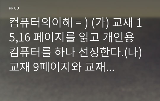 컴퓨터의이해 = ) (가) 교재 15,16 페이지를 읽고 개인용 컴퓨터를 하나 선정한다.(나) 교재 9페이지와 교재 3장, 4장을 읽어보고 (가)에서 선정된 컴퓨터의 입력장치, 출력장치, 중앙처리장치, 기억장치에 대하여 교재...