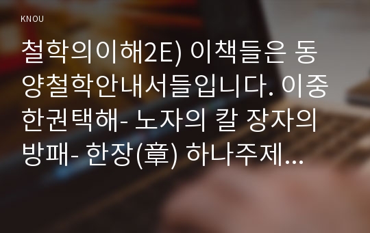 철학의이해2E) 이책들은 동양철학안내서들입니다. 이중한권택해- 노자의 칼 장자의 방패- 한장(章) 하나주제택하여 정독한 후 내용을 자신의방식요약한후 독후감작성