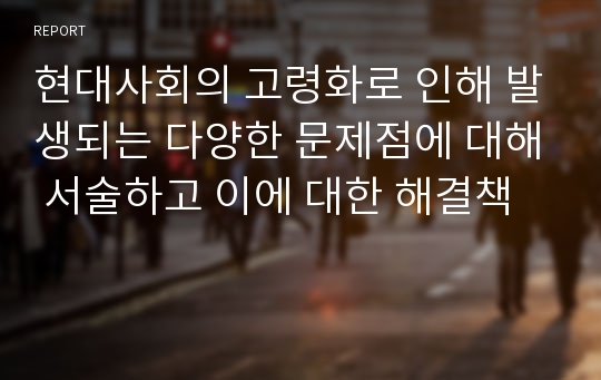 현대사회의 고령화로 인해 발생되는 다양한 문제점에 대해 서술하고 이에 대한 해결책