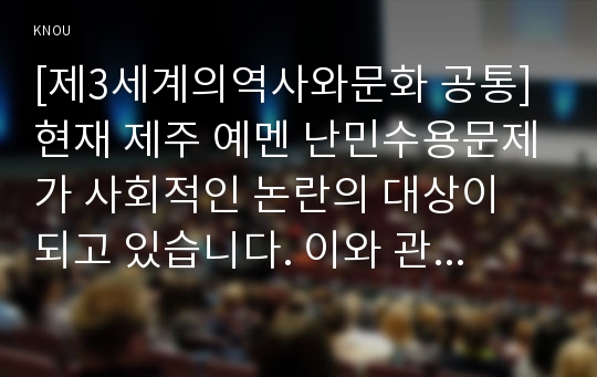 [제3세계의역사와문화 공통] 현재 제주 예멘 난민수용문제가 사회적인 논란의 대상이 되고 있습니다. 이와 관련한 인터넷 자료를 10건 이상 확보하여 정독한 후, 제주 예멘 난민에 관한 주제를 스스로 설정하여 글을 작성한다.