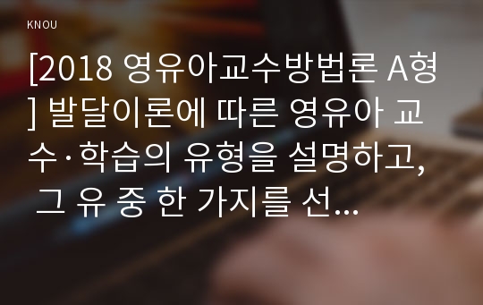 [2018 영유아교수방법론 A형] 발달이론에 따른 영유아 교수·학습의 유형을 설명하고, 그 유 중 한 가지를 선택하고, 연령을 임의로 정하여 하루일과운영을 계획하시오.