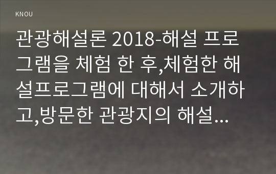 관광해설론 2018-해설 프로그램을 체험 한 후,체험한 해설프로그램에 대해서 소개하고,방문한 관광지의 해설사가 어떻게 운영되는지 조사하세요 체험한 해설 프로그램이 유치원 아이들을 대상으로 진행된다면 어떤 점이 수정.보완되어야 한다고 생각하는지 구체적으로 서술하시오 관광해설론 관광학과 2학기 중간과제물