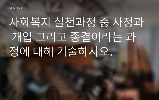 사회복지 실천과정 중 사정과 개입 그리고 종결이라는 과정에 대해 기술하시오.