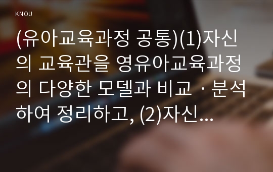 (유아교육과정 공통)(1)자신의 교육관을 영유아교육과정의 다양한 모델과 비교ㆍ분석하여 정리하고, (2)자신이 그동안 간과하고 있었던 부분에 대해 설명하며, (3)이를 어떻게 발전적 방향으로 변화시킬 수 있을지 그 방안을 제시하시오.