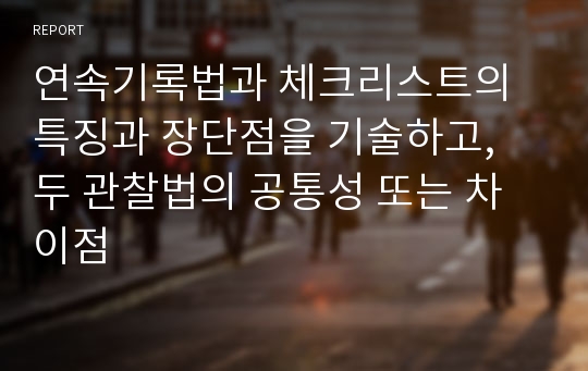 연속기록법과 체크리스트의 특징과 장단점을 기술하고, 두 관찰법의 공통성 또는 차이점