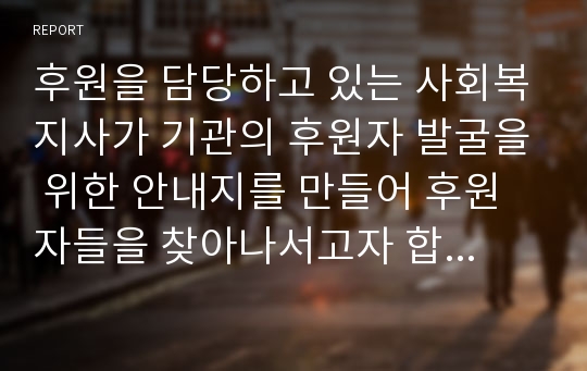 후원을 담당하고 있는 사회복지사가 기관의 후원자 발굴을 위한 안내지를 만들어 후원자들을 찾아나서고자 합니다 후원자들 면담시 사용될 후원안내지