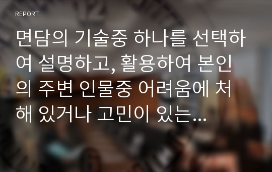 면담의 기술중 하나를 선택하여 설명하고, 활용하여 본인의 주변 인물중 어려움에 처해 있거나 고민이 있는 사례에 대해 어떻게 면담할 것인지 서술