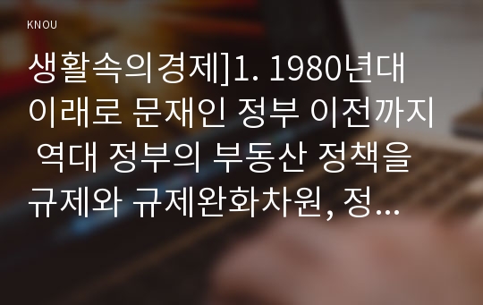 생활속의경제]1. 1980년대 이래로 문재인 정부 이전까지 역대 정부의 부동산 정책을 규제와 규제완화차원, 정책배경 2. 문재인 정부에서 시행하고 있는 부동산시장 안정화정책 1)수요측면, 2)공급측면, 3)가격에 대한 직접적 규제측면 3. 현정부의 부동산 정책에 대한 자신의 의견 찬성 혹은 반대 입장-문재인 부동산 정책, 9.13 부동산 대책, 생활속의경제