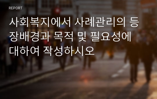 사회복지에서 사례관리의 등장배경과 목적 및 필요성에 대하여 작성하시오