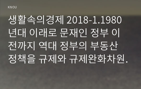 생활속의경제 2018-1.1980년대 이래로 문재인 정부 이전까지 역대 정부의 부동산 정책을 규제와 규제완화차원에서 알아보고 정책배경은 어디에 있었는지 언급하시오. 2.문재인 정부에서 시행하고 있는 부동산시장 안정화정책을 1)수요측면, 2)공급측면, 3)가격에 대한 직접적 규제측면에서 정리하여 설명하시오.3.현 정부의 부동산 정책에 대한 자신의 의견을