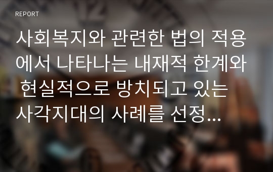 사회복지와 관련한 법의 적용에서 나타나는 내재적 한계와 현실적으로 방치되고 있는 사각지대의 사례를 선정하여 다음에 관한 학습자의 관점을 정리하시오. 