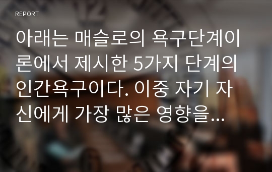 아래는 매슬로의 욕구단계이론에서 제시한 5가지 단계의 인간욕구이다. 이중 자기 자신에게 가장 많은 영향을 미치는 단계는 무엇인지 이유를 들어 제시해 주십시오.