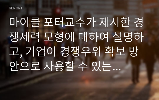 마이클 포터교수가 제시한 경쟁세력 모형에 대하여 설명하고, 기업이 경쟁우위 확보 방안으로 사용할 수 있는 본원적 전략인 원가우위 전략과 차별화 전략