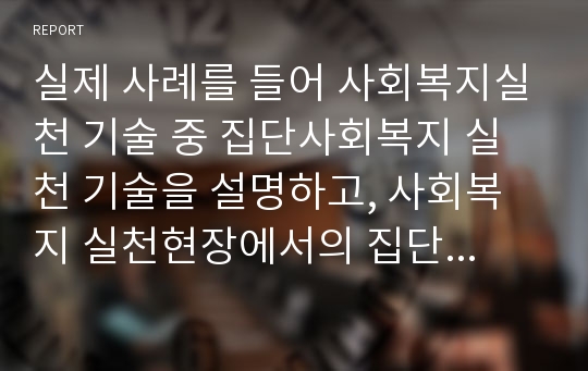 실제 사례를 들어 사회복지실천 기술 중 집단사회복지 실천 기술을 설명하고, 사회복지 실천현장에서의 집단사회복지 실천