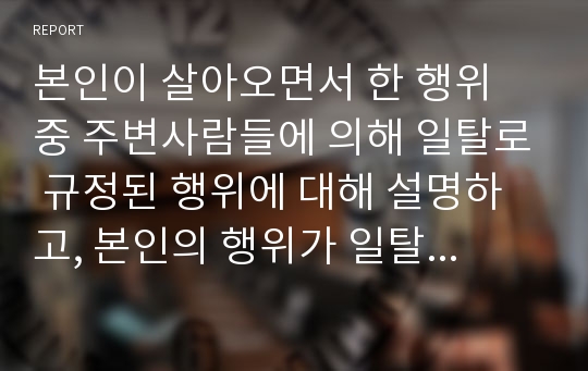 본인이 살아오면서 한 행위 중 주변사람들에 의해 일탈로 규정된 행위에 대해 설명하고, 본인의 행위가 일탈로 규정되어 가는 과정 속에서 주변사람들의 인식과 시선은 어떠하였는지에 대해 쓰시오