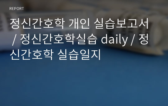 정신간호학 개인 실습보고서  / 정신간호학실습 daily / 정신간호학 실습일지