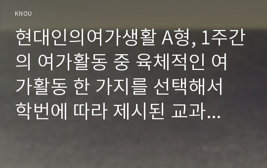 현대인의여가생활 A형, 1주간의 여가활동 중 육체적인 여가활동 한 가지를 선택해서 학번에 따라 제시된 교과서의 활동과 비교하기(단, 신체적인 어려움이나 기타의 이유로 인해 육체적 여가활동의 참여가 어려운 경우는 이를 확인할 수 있는 확인서를 제출하고 비육체적인 활동과 비교)