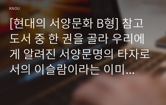 [현대의 서양문화 B형] 참고도서 중 한 권을 골라 우리에게 알려진 서양문명의 타자로서의 이슬람이라는 이미지와 현실 속의 이슬람과 무슬림들의 삶이 어떻게 다른지를 중심으로 내용을 정리한 후, 현대 서양의 삶 속에 공존하는 다양한 문화를 인정하는 것이 왜 중요한지 자신의 생각을 담아서 적으시오.