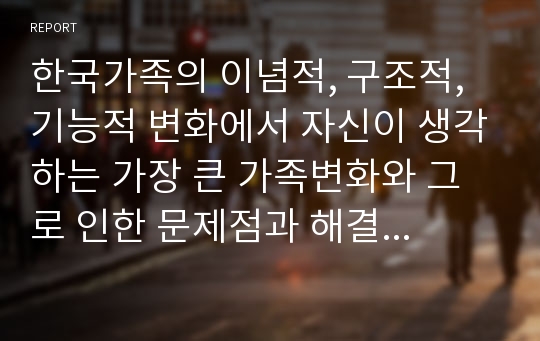 한국가족의 이념적, 구조적, 기능적 변화에서 자신이 생각하는 가장 큰 가족변화와 그로 인한 문제점과 해결방안에 대하여 논의하시오