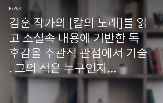 김훈 작가의 [칼의 노래]를 읽고 소설속 내용에 기반한 독후감을 주관적 관점에서 기술. 그의 적은 누구인지 인간적인 그의 고뇌는 무엇인지를 위주로.