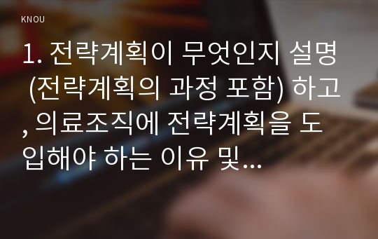 1. 전략계획이 무엇인지 설명 (전략계획의 과정 포함) 하고, 의료조직에 전략계획을 도입해야 하는 이유 및 전략계획의 장점들을 나열하시오.