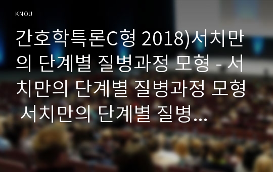 간호학특론C형 2018)서치만의 단계별 질병과정 모형 - 서치만의 단계별 질병과정 모형 서치만의 단계별 질병과정 모형에 대해 설명하고, 의사결정, 행위 및 결과 측면에서 질병경험 단계별로 기술하시오. 또한 서치만의 질병과정 단계모형에 대해 급성질환자와 만성질환자를 각각 1인씩(총 2인)을 선정하여 사례를 조사하고 비교분석하시오 간호학특론C형 2학기 중간과제